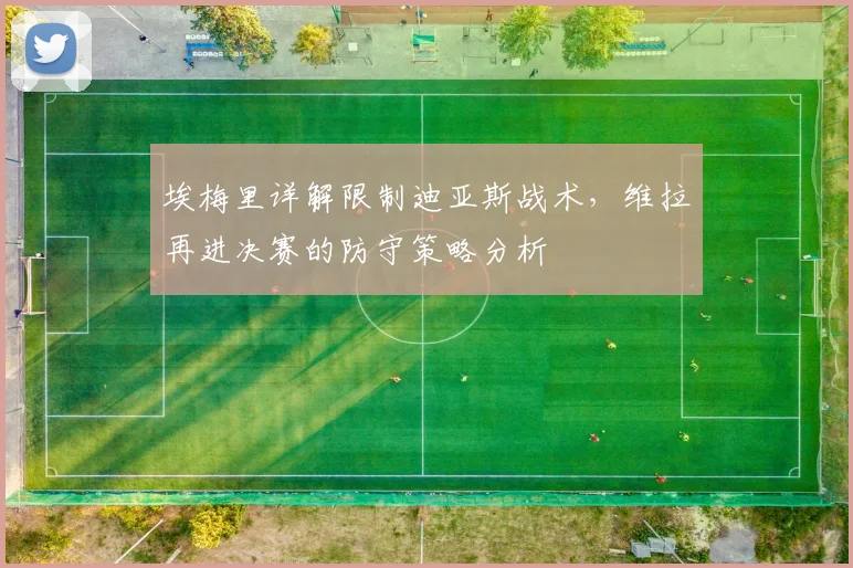 埃梅里详解限制迪亚斯战术，维拉再进决赛的防守策略分析