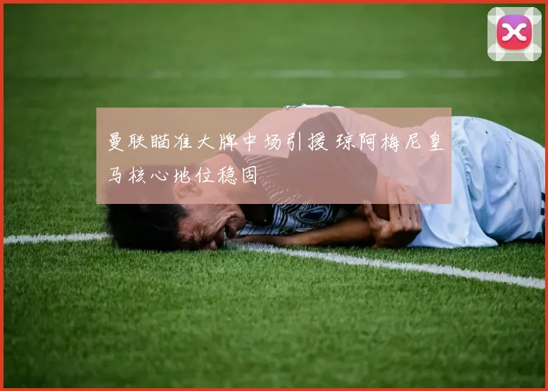 曼联瞄准大牌中场引援 琼阿梅尼皇马核心地位稳固