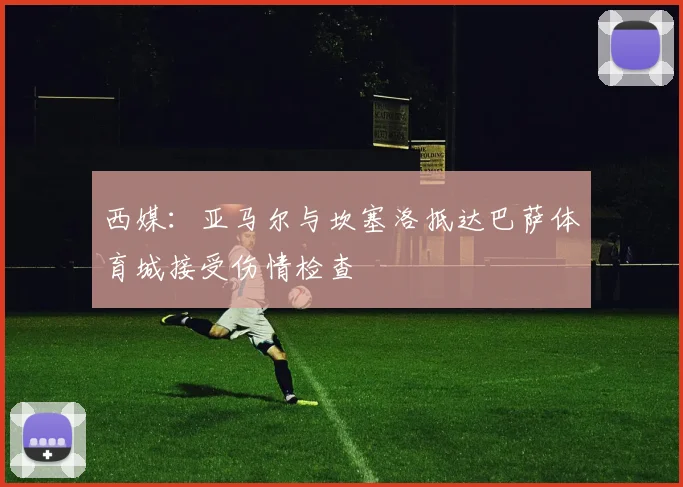 西媒:亚马尔与坎塞洛抵达巴萨体育城接受伤情检查