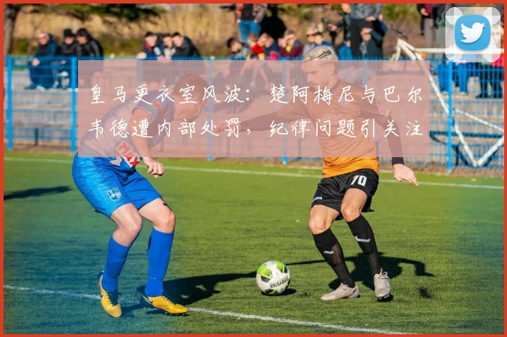 皇马更衣室风波:楚阿梅尼与巴尔韦德遭内部处罚,纪律问题引关注