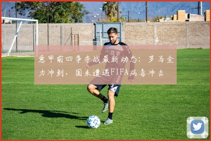 意甲前四争夺战最新动态:罗马全力冲刺,国米遭遇FIFA病毒冲击