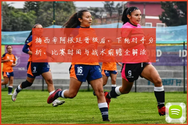 梅西率阿根廷晋级后,下轮对手分析、比赛时间与战术前瞻全解读