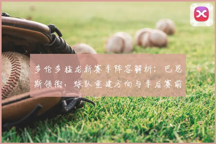 多伦多猛龙新赛季阵容解析：巴恩斯领衔，球队重建方向与季后赛前景展望