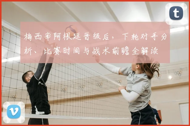 梅西率阿根廷晋级后，下轮对手分析、比赛时间与战术前瞻全解读