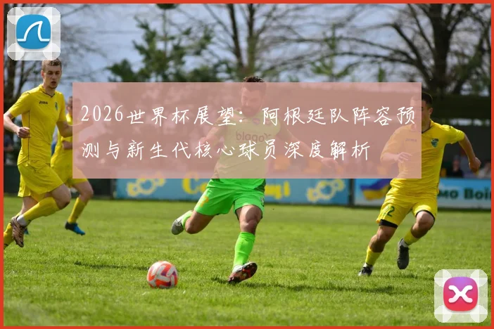 2026世界杯展望：阿根廷队阵容预测与新生代核心球员深度解析